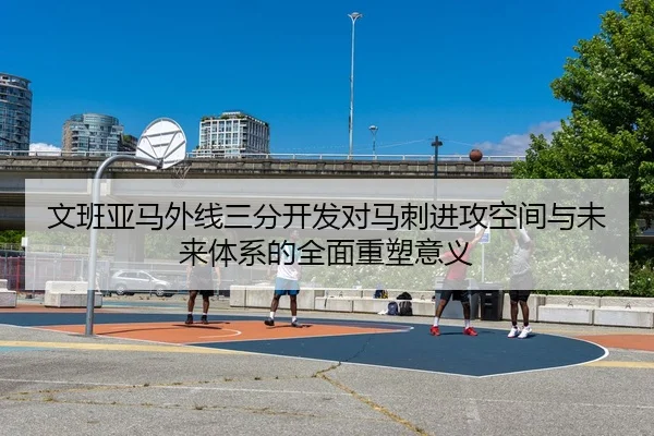 文班亚马外线三分开发对马刺进攻空间与未来体系的全面重塑意义