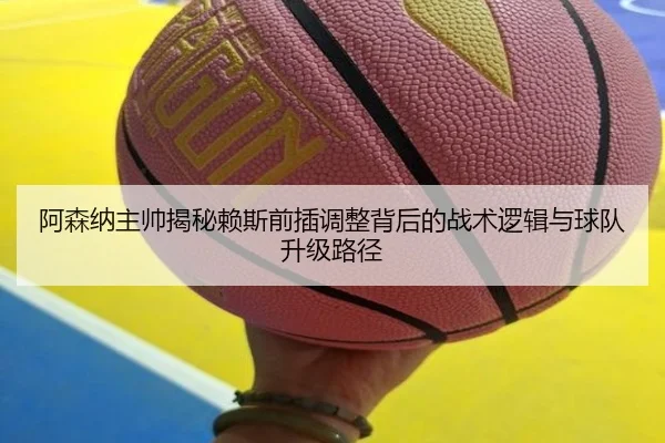 阿森纳主帅揭秘赖斯前插调整背后的战术逻辑与球队升级路径
