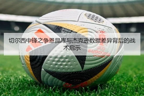 切尔西中锋之争恩昆库与杰克逊数据差异背后的战术启示